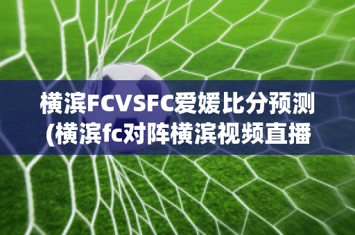 横滨FCVSFC爱媛比分预测(横滨fc对阵横滨视频直播)