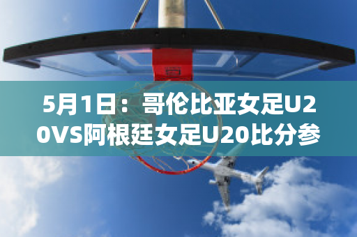 5月1日：哥伦比亚女足U20VS阿根廷女足U20比分参考(哥伦比亚女排对阿根廷女排)