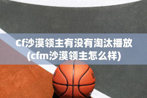 Cf沙漠领主有没有淘汰播放(cfm沙漠领主怎么样)