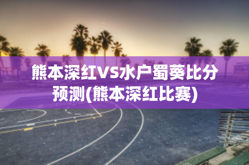 熊本深红VS水户蜀葵比分预测(熊本深红比赛)