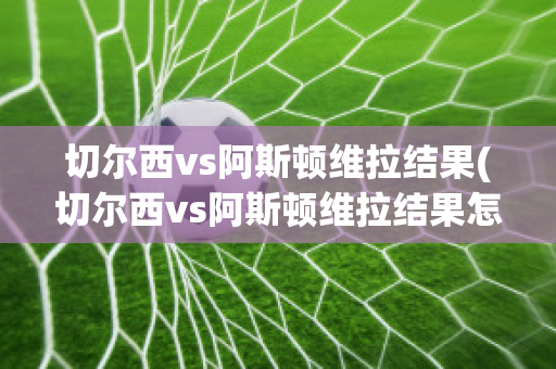 切尔西vs阿斯顿维拉结果(切尔西vs阿斯顿维拉结果怎么样)