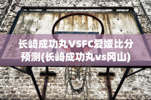 长崎成功丸VSFC爱媛比分预测(长崎成功丸vs冈山)