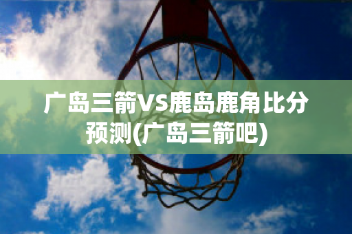 广岛三箭VS鹿岛鹿角比分预测(广岛三箭吧)