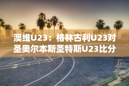 澳维U23：格林古利U23对圣奥尔本斯圣特斯U23比分推荐(格林打爆奥尼尔)