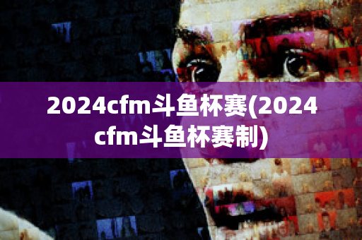 2024cfm斗鱼杯赛(2024cfm斗鱼杯赛制)