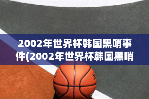 2002年世界杯韩国黑哨事件(2002年世界杯韩国黑哨事件是什么)