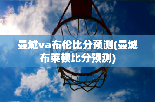 曼城va布伦比分预测(曼城布莱顿比分预测)