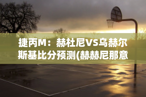 捷丙M：赫杜尼VS乌赫尔斯基比分预测(赫赫尼那意思)