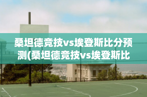 桑坦德竞技vs埃登斯比分预测(桑坦德竞技vs埃登斯比分预测最新)