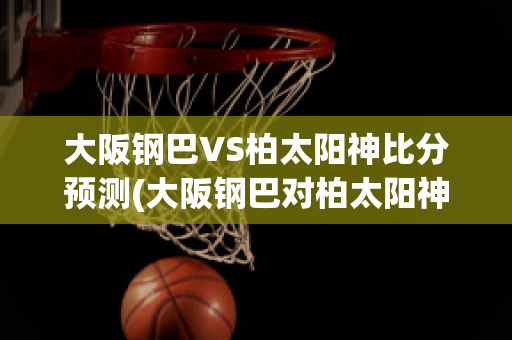 大阪钢巴VS柏太阳神比分预测(大阪钢巴对柏太阳神)