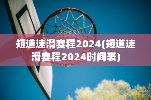 短道速滑赛程2024(短道速滑赛程2024时间表)