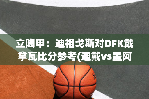 立陶甲：迪祖戈斯对DFK戴拿瓦比分参考(迪戴vs盖阿)