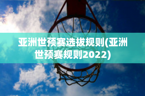 亚洲世预赛选拔规则(亚洲世预赛规则2022)