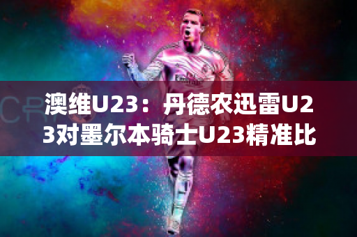 澳维U23：丹德农迅雷U23对墨尔本骑士U23精准比分预测推荐(丹德农城u21)