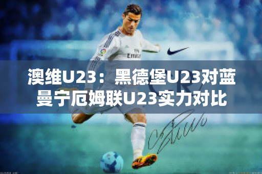 澳维U23：黑德堡U23对蓝曼宁厄姆联U23实力对比