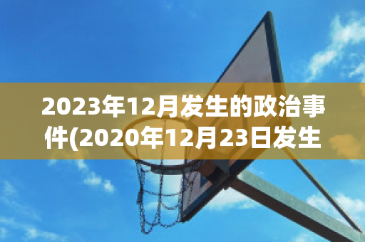 2023年12月发生的政治事件(2020年12月23日发生了什么事情)