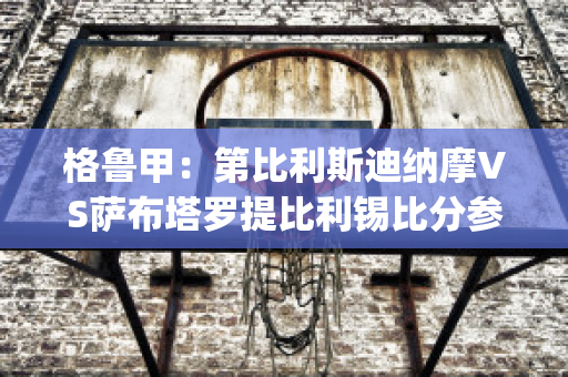 格鲁甲：第比利斯迪纳摩VS萨布塔罗提比利锡比分参考(第比利斯迪纳摩vs纳夫兹)