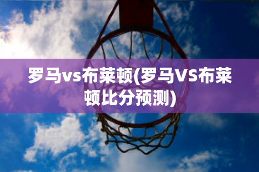 罗马vs布莱顿(罗马VS布莱顿比分预测)