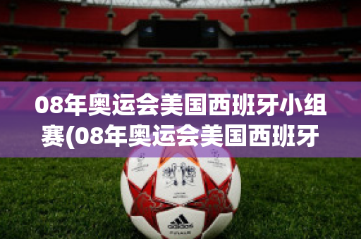 08年奥运会美国西班牙小组赛(08年奥运会美国西班牙小组赛输给谁了)