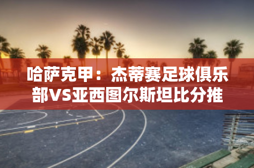 哈萨克甲：杰蒂赛足球俱乐部VS亚西图尔斯坦比分推荐