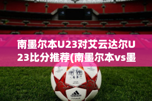 南墨尔本U23对艾云达尔U23比分推荐(南墨尔本vs墨尔本港)