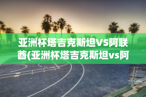 亚洲杯塔吉克斯坦VS阿联酋(亚洲杯塔吉克斯坦vs阿联酋比分预测)