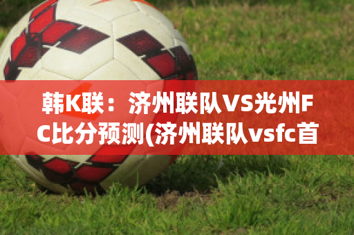 韩K联：济州联队VS光州FC比分预测(济州联队vsfc首尔)