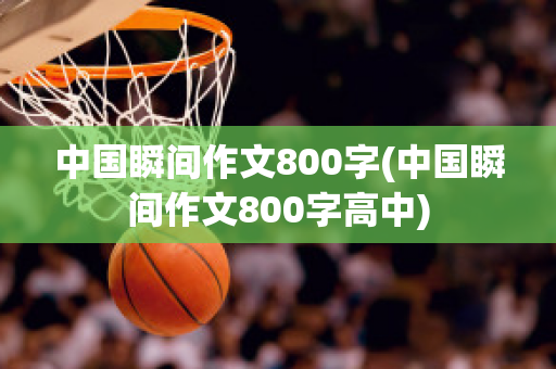 中国瞬间作文800字(中国瞬间作文800字高中)