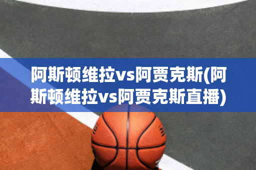 阿斯顿维拉vs阿贾克斯(阿斯顿维拉vs阿贾克斯直播)