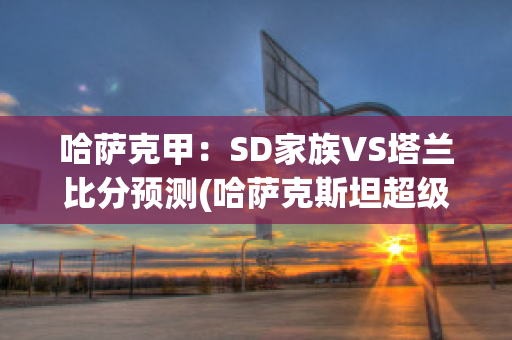 哈萨克甲：SD家族VS塔兰比分预测(哈萨克斯坦超级联赛ds积分榜)