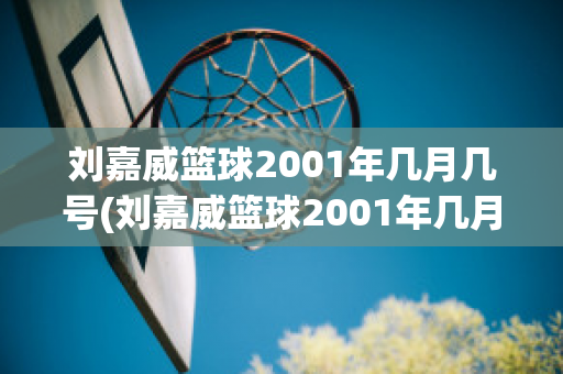 刘嘉威篮球2001年几月几号(刘嘉威篮球2001年几月几号比赛)