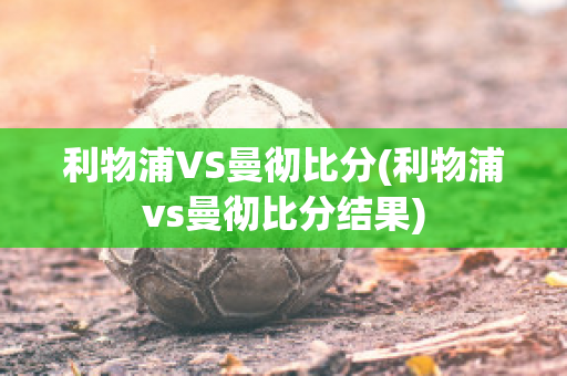 利物浦VS曼彻比分(利物浦vs曼彻比分结果)