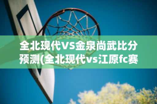 全北现代VS金泉尚武比分预测(全北现代vs江原fc赛前分析)