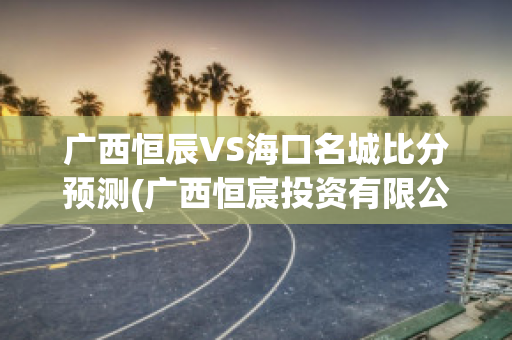 广西恒辰VS海口名城比分预测(广西恒宸投资有限公司怎么样)