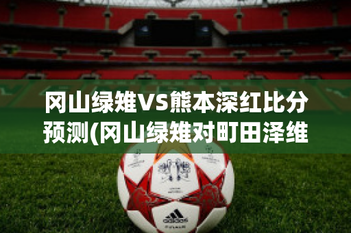 冈山绿雉VS熊本深红比分预测(冈山绿雉对町田泽维亚预测)