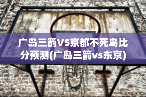 广岛三箭VS京都不死鸟比分预测(广岛三箭vs东京)