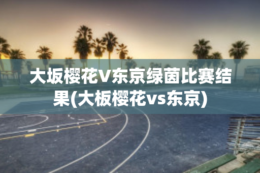 大坂樱花V东京绿茵比赛结果(大板樱花vs东京)