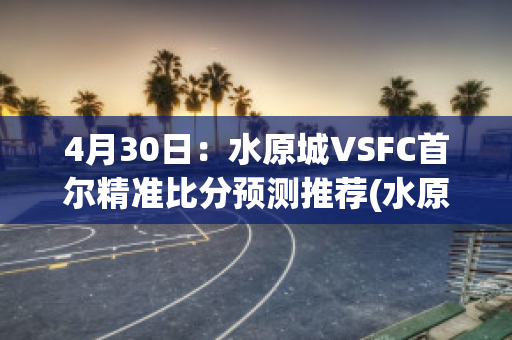 4月30日：水原城VSFC首尔精准比分预测推荐(水原城对全北现代比分预测)