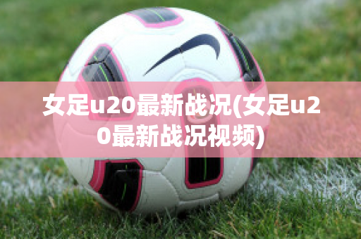 女足u20最新战况(女足u20最新战况视频)