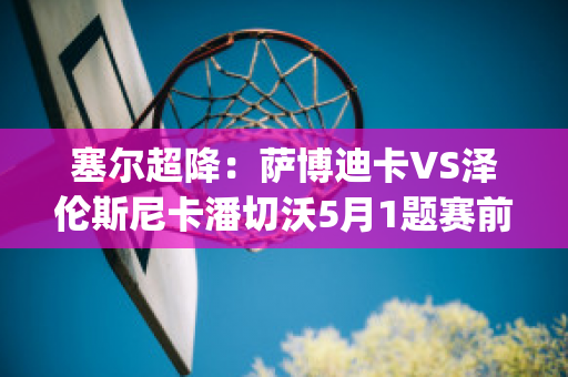 塞尔超降：萨博迪卡VS泽伦斯尼卡潘切沃5月1题赛前分析(萨博vs大将)