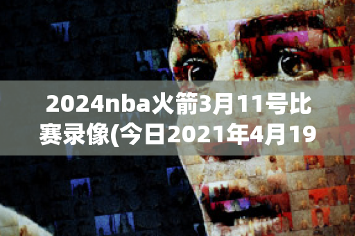 2024nba火箭3月11号比赛录像(今日2021年4月19日nba火箭比赛视频)