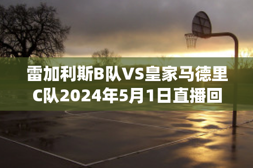 雷加利斯B队VS皇家马德里C队2024年5月1日直播回放(雷加利斯足球俱乐部)