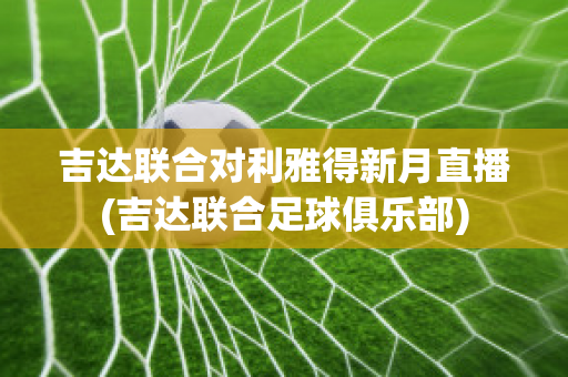 吉达联合对利雅得新月直播(吉达联合足球俱乐部)