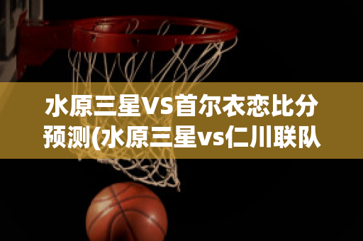 水原三星VS首尔衣恋比分预测(水原三星vs仁川联队比分预测)