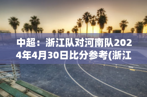 中超：浙江队对河南队2024年4月30日比分参考(浙江vs河南)