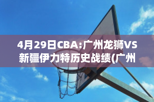 4月29日CBA:广州龙狮VS新疆伊力特历史战绩(广州龙狮队战绩)