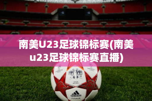 南美U23足球锦标赛(南美u23足球锦标赛直播)