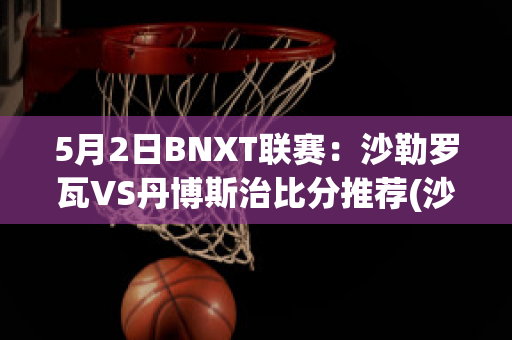 5月2日BNXT联赛：沙勒罗瓦VS丹博斯治比分推荐(沙勒罗瓦对布鲁日的比分预测)