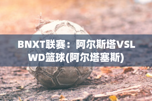 BNXT联赛：阿尔斯塔VSLWD篮球(阿尔塔塞斯)