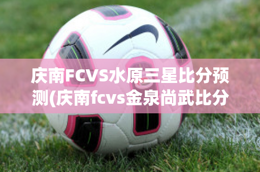 庆南FCVS水原三星比分预测(庆南fcvs金泉尚武比分预测)